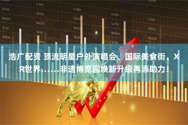 浩广配资 顶流明星户外演唱会、国际美食街、XR世界……非遗博览园焕新升级再添助力!