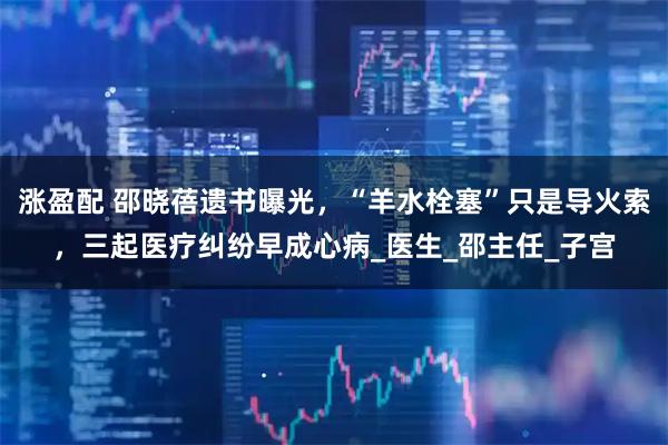 涨盈配 邵晓蓓遗书曝光,“羊水栓塞”只是导火索,三起医疗纠纷早成心病_医生_邵主任_子宫