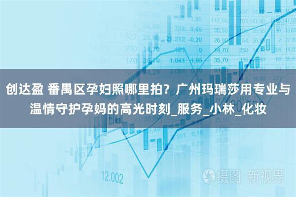 创达盈 番禺区孕妇照哪里拍?广州玛瑞莎用专业与温情守护孕妈的高光时刻_服务_小林_化妆