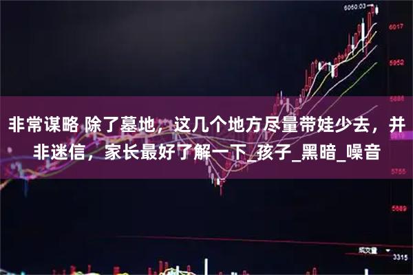 非常谋略 除了墓地,这几个地方尽量带娃少去,并非迷信,家长最好了解一下_孩子_黑暗_噪音