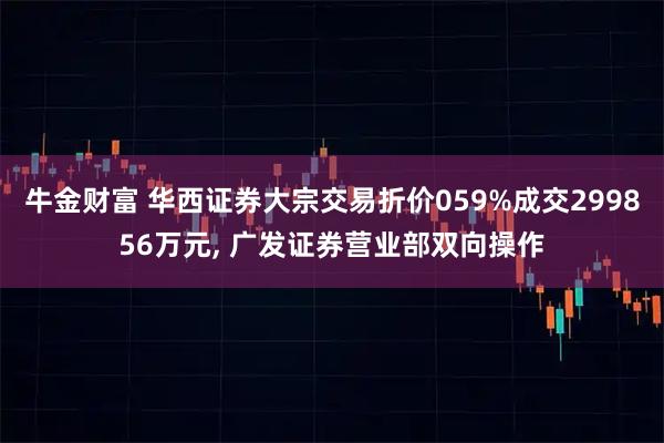 牛金财富 华西证券大宗交易折价059%成交299856万元, 广发证券营业部双向操作