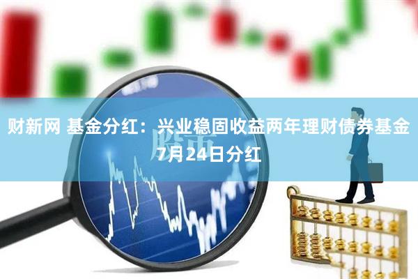 财新网 基金分红:兴业稳固收益两年理财债券基金7月24日分红