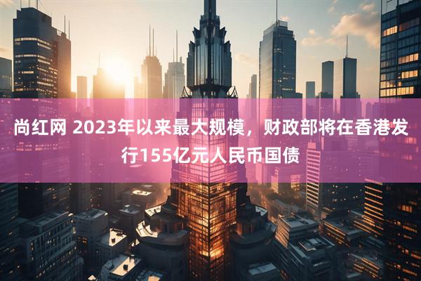 尚红网 2023年以来最大规模，财政部将在香港发行155亿元人民币国债