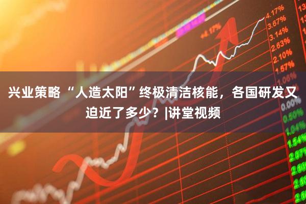 兴业策略 “人造太阳”终极清洁核能，各国研发又迫近了多少？|讲堂视频