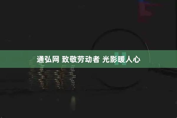 通弘网 致敬劳动者 光影暖人心