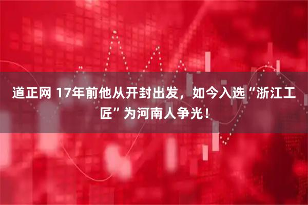 道正网 17年前他从开封出发，如今入选“浙江工匠”为河南人争光！