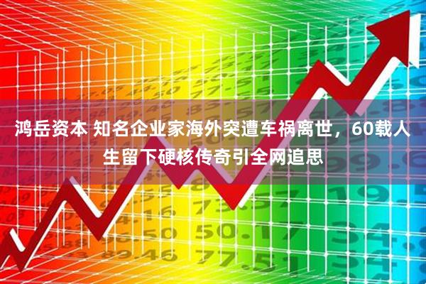 鸿岳资本 知名企业家海外突遭车祸离世，60载人生留下硬核传奇引全网追思