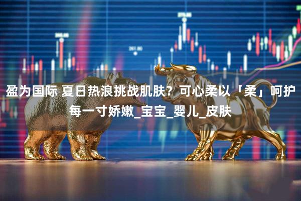 盈为国际 夏日热浪挑战肌肤？可心柔以「柔」呵护每一寸娇嫩_宝宝_婴儿_皮肤
