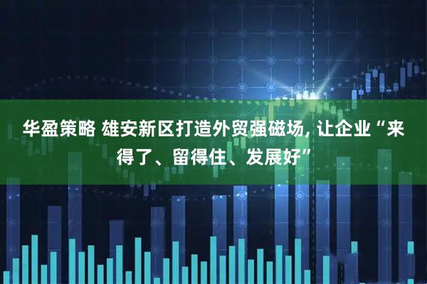 华盈策略 雄安新区打造外贸强磁场, 让企业“来得了、留得住、发展好”