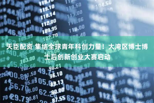 天臣配资 集结全球青年科创力量！大湾区博士博士后创新创业大赛启动