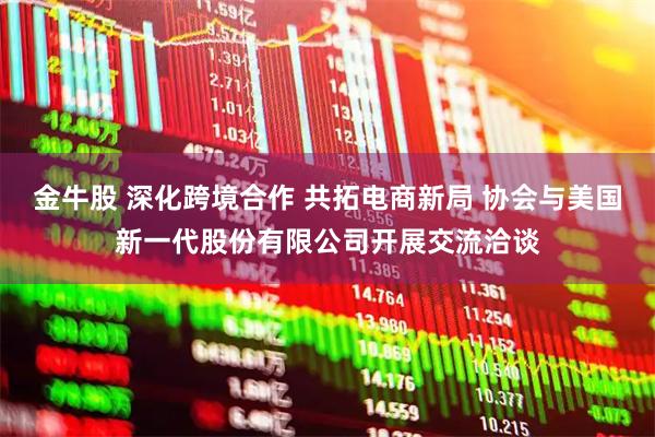 金牛股 深化跨境合作 共拓电商新局 协会与美国新一代股份有限公司开展交流洽谈