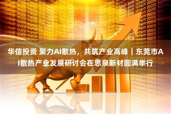 华信投资 聚力AI散热，共筑产业高峰｜东莞市AI散热产业发展研讨会在思泉新材圆满举行