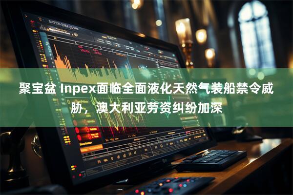 聚宝盆 Inpex面临全面液化天然气装船禁令威胁，澳大利亚劳资纠纷加深