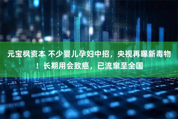 元宝枫资本 不少婴儿孕妇中招，央视再曝新毒物！长期用会致癌，已流窜至全国
