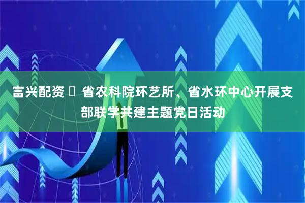 富兴配资 ​省农科院环艺所、省水环中心开展支部联学共建主题党日活动