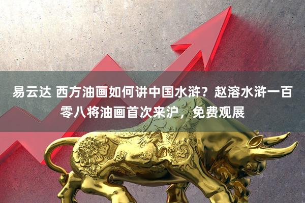 易云达 西方油画如何讲中国水浒？赵溶水浒一百零八将油画首次来沪，免费观展