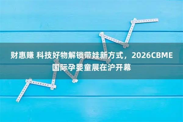财惠赚 科技好物解锁带娃新方式，2026CBME国际孕婴童展在沪开幕