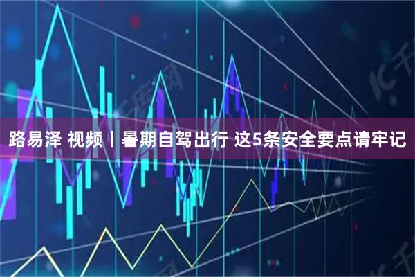 路易泽 视频丨暑期自驾出行 这5条安全要点请牢记