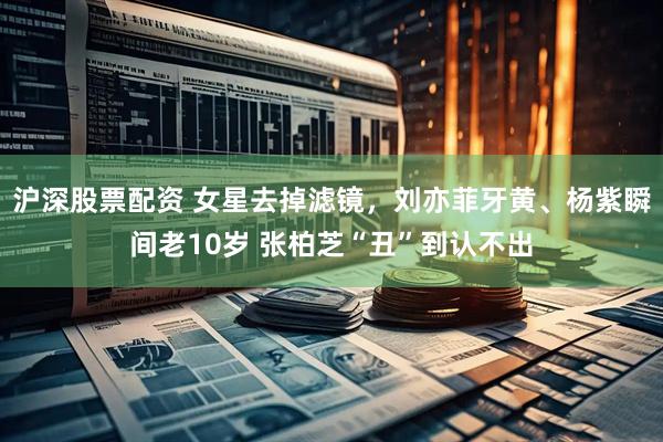 沪深股票配资 女星去掉滤镜，刘亦菲牙黄、杨紫瞬间老10岁 张柏芝“丑”到认不出