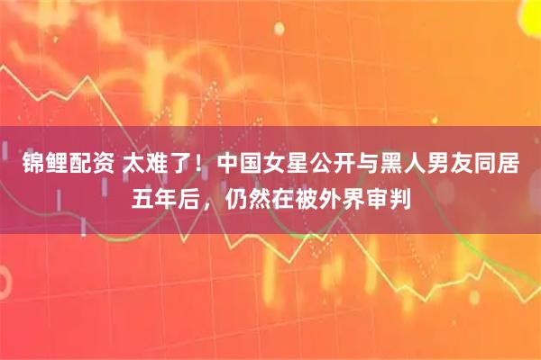 锦鲤配资 太难了！中国女星公开与黑人男友同居五年后，仍然在被外界审判