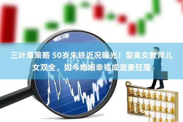 三叶草策略 50岁朱铁近况曝光！娶美女教师儿女双全，如今婚姻幸福成宠妻狂魔
