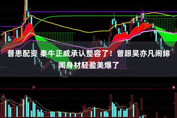 普患配资 秦牛正威承认整容了！曾跟吴亦凡闹绯闻身材轻盈美爆了